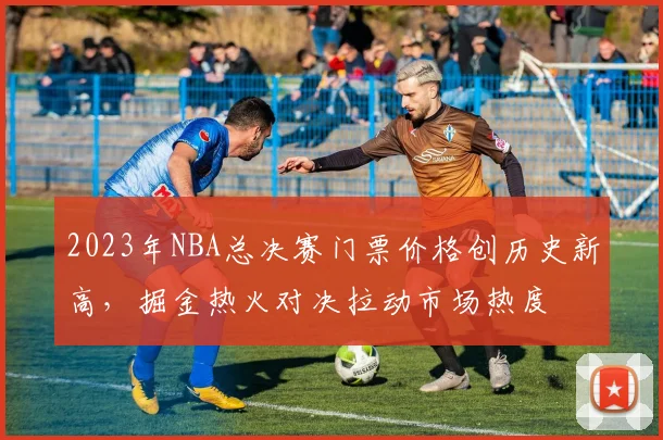 2023年NBA总决赛门票价格创历史新高，掘金热火对决拉动市场热度