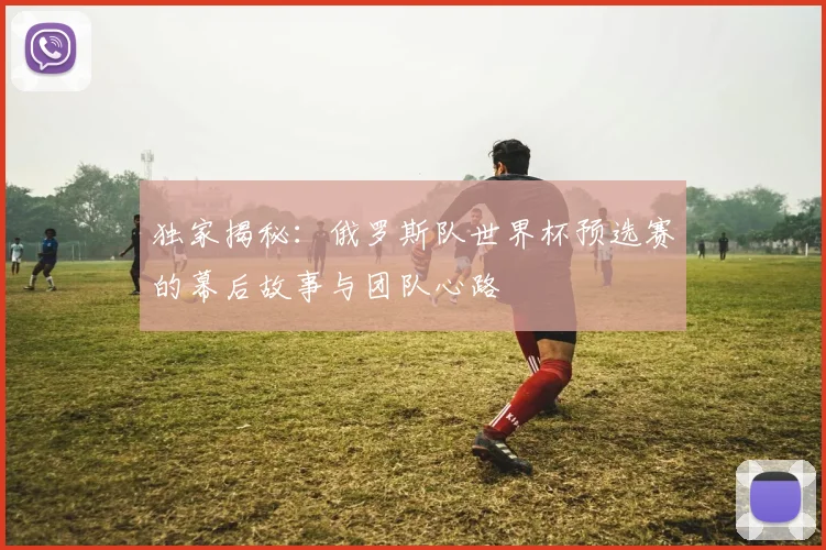 独家揭秘：俄罗斯队世界杯预选赛的幕后故事与团队心路