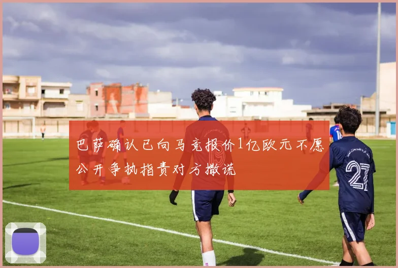 巴萨确认已向马竞报价1亿欧元不愿公开争执指责对方撒谎