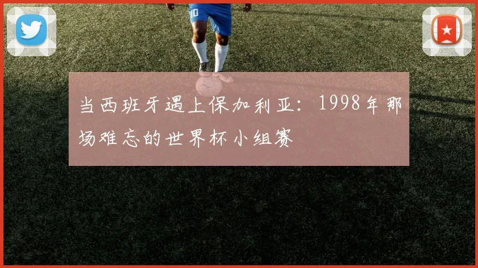 当西班牙遇上保加利亚：1998年那场难忘的世界杯小组赛