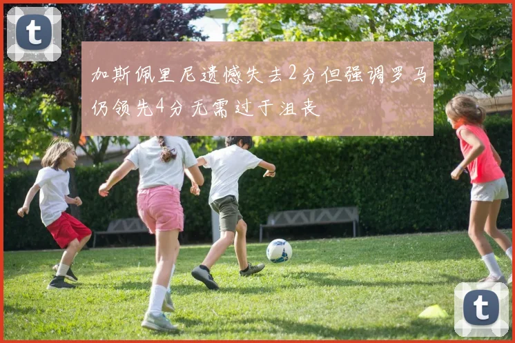 加斯佩里尼遗憾失去2分但强调罗马仍领先4分无需过于沮丧