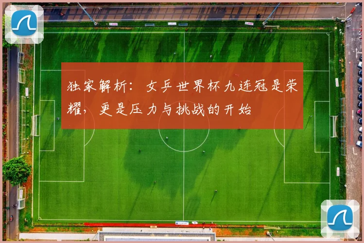 独家解析：女乒世界杯九连冠是荣耀，更是压力与挑战的开始