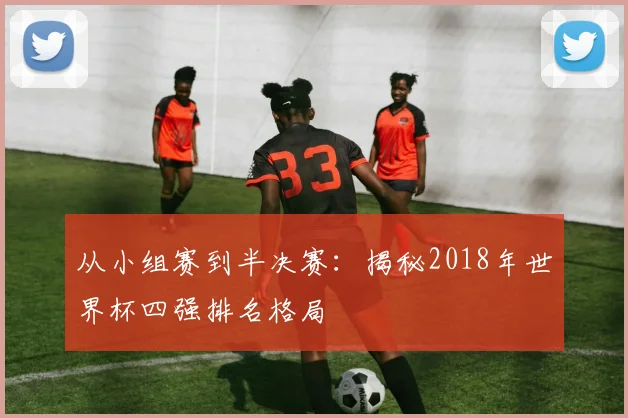 从小组赛到半决赛：揭秘2018年世界杯四强排名格局