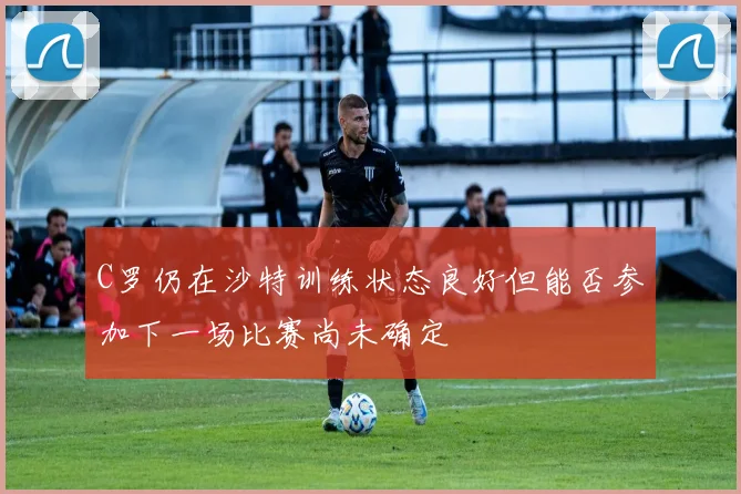 C罗仍在沙特训练状态良好但能否参加下一场比赛尚未确定